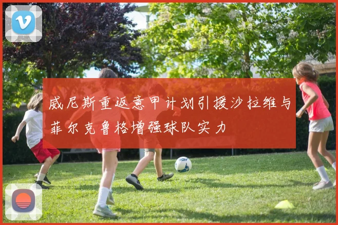 威尼斯重返意甲计划引援沙拉维与菲尔克鲁格增强球队实力