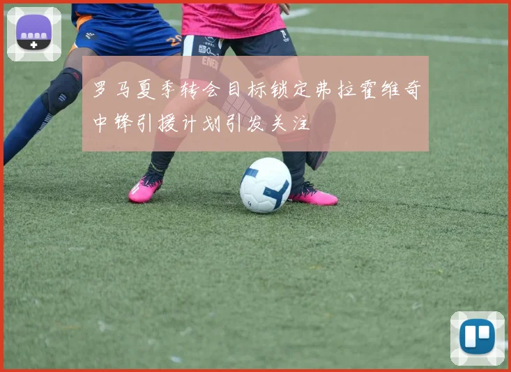 罗马夏季转会目标锁定弗拉霍维奇中锋引援计划引发关注