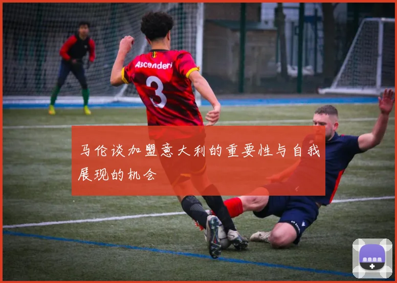 马伦谈加盟意大利的重要性与自我展现的机会