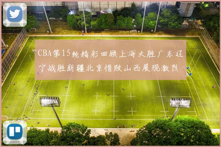 CBA第15轮精彩回顾上海大胜广东辽宁战胜新疆北京惜败山西展现激烈竞争