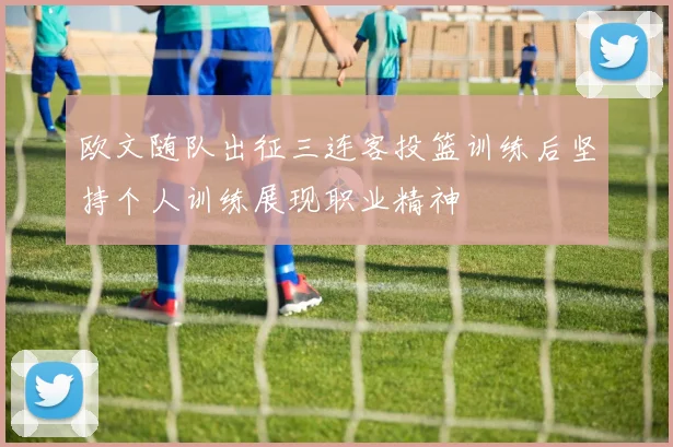 欧文随队出征三连客投篮训练后坚持个人训练展现职业精神