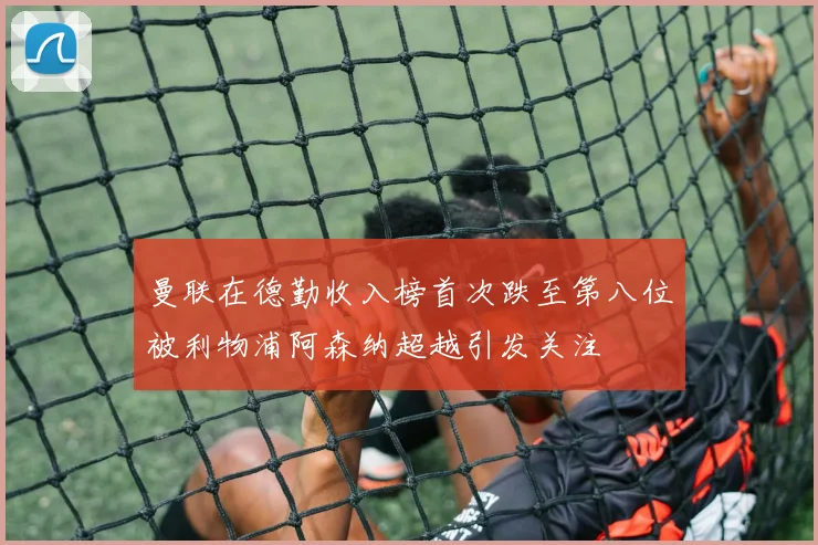 曼联在德勤收入榜首次跌至第八位被利物浦阿森纳超越引发关注