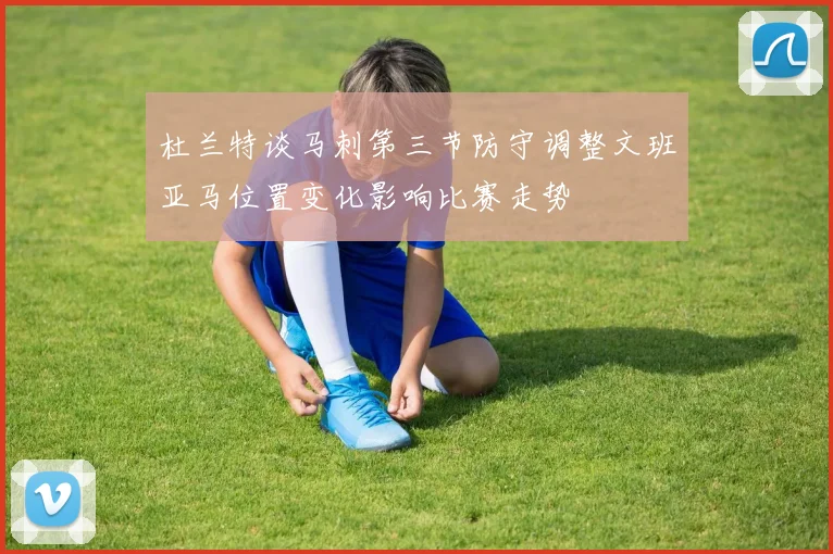 杜兰特谈马刺第三节防守调整文班亚马位置变化影响比赛走势