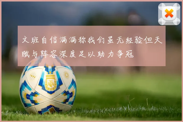 文班自信满满称我们虽无经验但天赋与阵容深度足以助力争冠