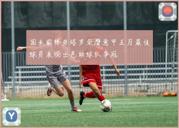 国米前锋劳塔罗荣膺意甲五月最佳球员表现出色助球队争冠