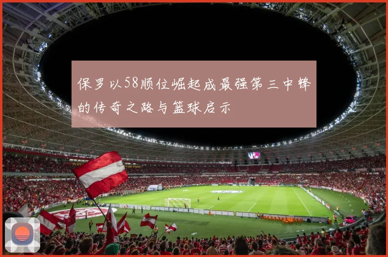 保罗以58顺位崛起成最强第三中锋的传奇之路与篮球启示