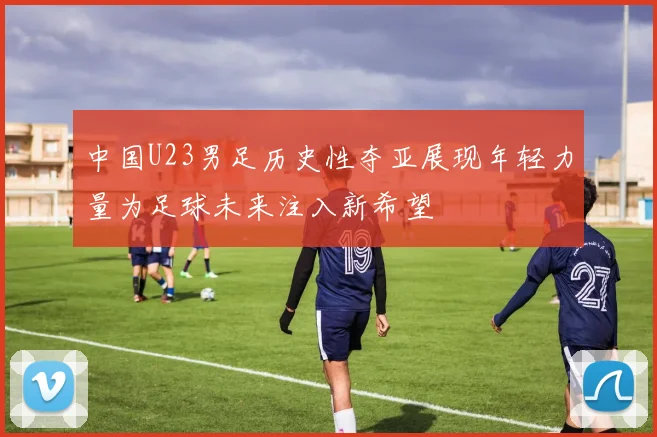 中国U23男足历史性夺亚展现年轻力量为足球未来注入新希望