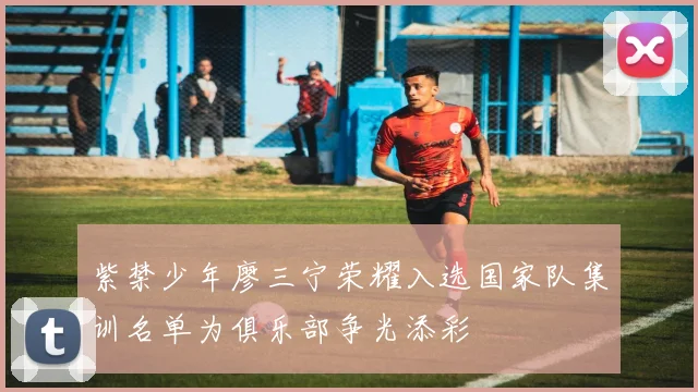 紫禁少年廖三宁荣耀入选国家队集训名单为俱乐部争光添彩