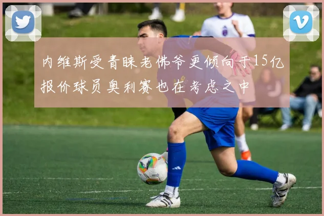 内维斯受青睐老佛爷更倾向于15亿报价球员奥利赛也在考虑之中